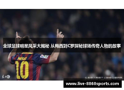 全球足球明星风采大揭秘 从梅西到C罗探秘球场传奇人物的故事