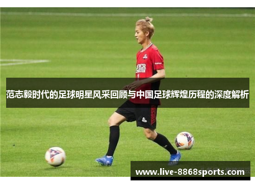 范志毅时代的足球明星风采回顾与中国足球辉煌历程的深度解析