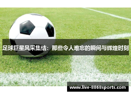 足球巨星风采集结：那些令人难忘的瞬间与辉煌时刻