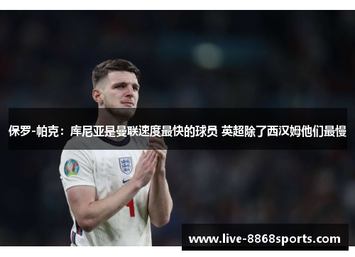 保罗-帕克：库尼亚是曼联速度最快的球员 英超除了西汉姆他们最慢