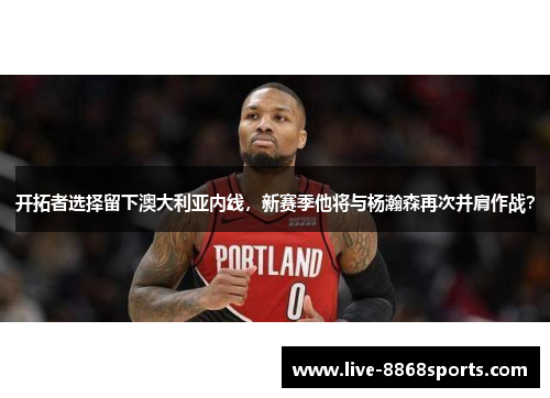 开拓者选择留下澳大利亚内线，新赛季他将与杨瀚森再次并肩作战？